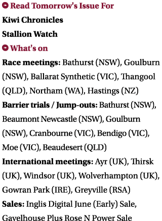 ￼ Read Tomorrow's Issue For Kiwi Chronicles Stallion Watch ￼ What's on Race meetings: Bathurst (NSW), Goulburn (NSW),...