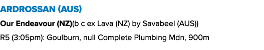 Ardrossan (AUS) Our Endeavour (NZ)(b c ex Lava (NZ) by Savabeel (AUS)) R5 (3:05pm): Goulburn, null Complete Plumbing ...