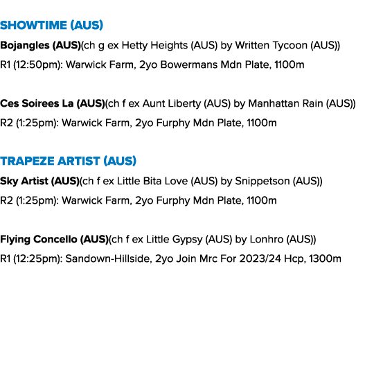 Showtime (AUS) Bojangles (AUS)(ch g ex Hetty Heights (AUS) by Written Tycoon (AUS)) R1 (12:50pm): Warwick Farm, 2yo B...
