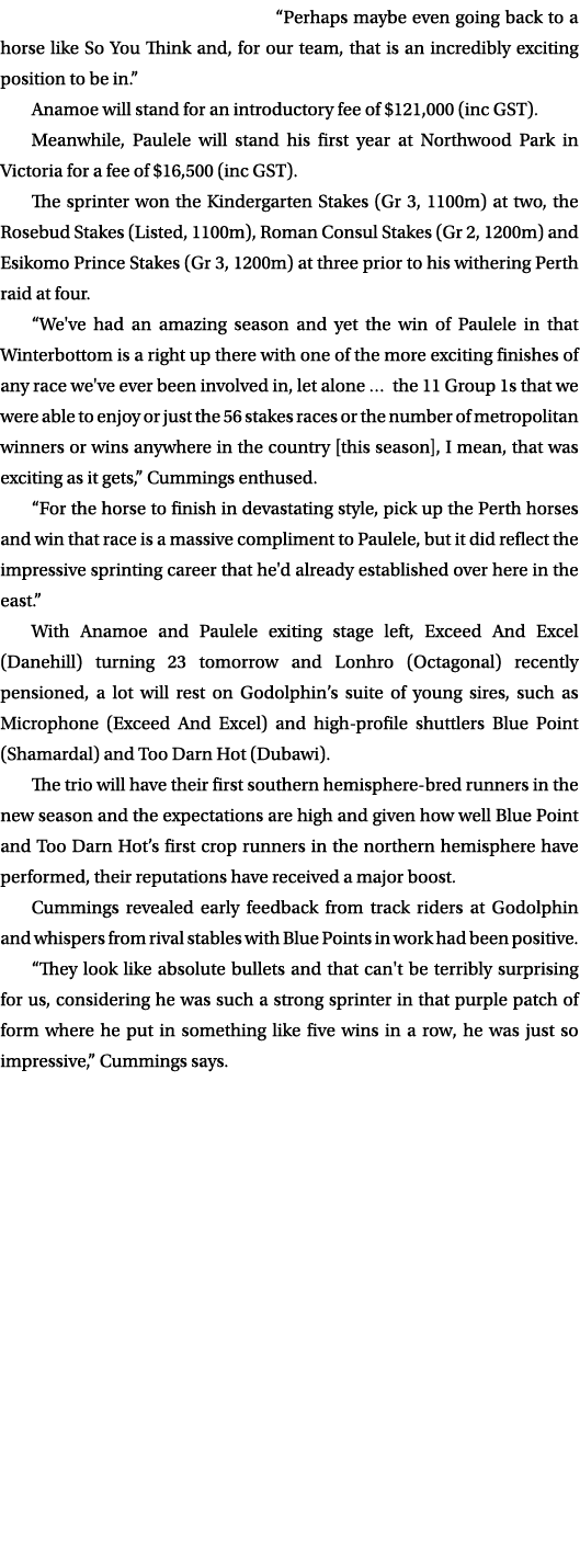“Perhaps maybe even going back to a horse like So You Think and, for our team, that is an incredibly exciting positio...