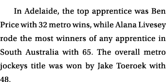 In Adelaide, the top apprentice was Ben Price with 32 metro wins, while Alana Livesey rode the most winners of any ap...