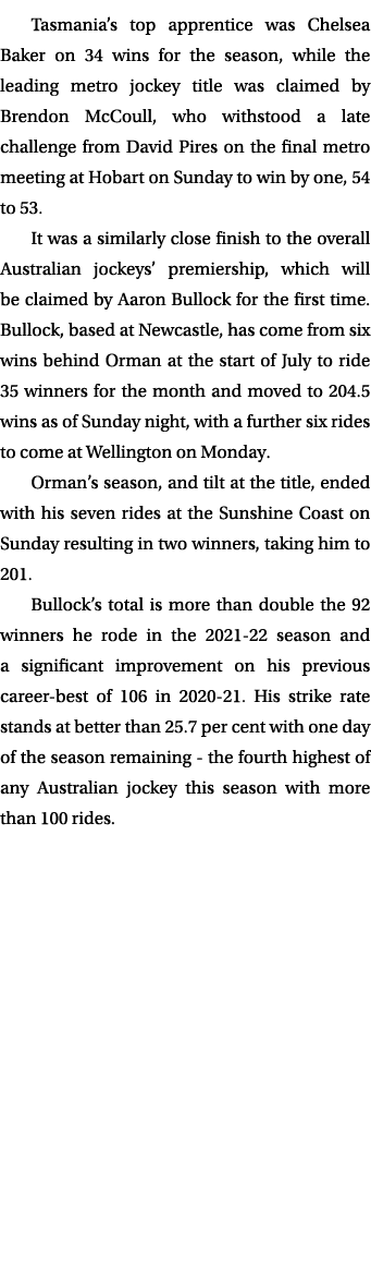 Tasmania’s top apprentice was Chelsea Baker on 34 wins for the season, while the leading metro jockey title was claim...