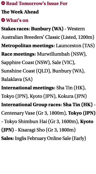 ￼ Read Tomorrow's Issue For The Week Ahead ￼ What's on Stakes races: Bunbury (WA) Western Australian Breeders’ Classi...