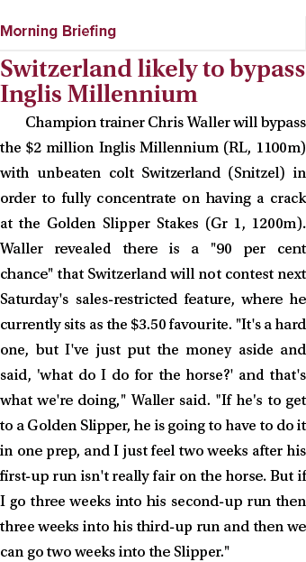  ￼ Switzerland likely to bypass Inglis Millennium Champion trainer Chris Waller will bypass the $2 million Inglis Mil...