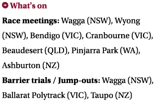 ￼ What's on Race meetings: Wagga (NSW), Wyong (NSW), Bendigo (VIC), Cranbourne (VIC), Beaudesert (QLD), Pinjarra Park...