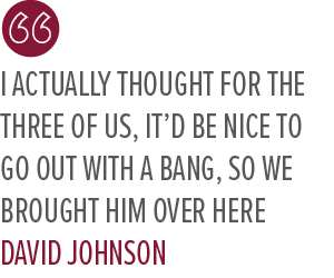 I actually thought for the three of us, it’d be nice to go out with a bang, so we brought him over here David Johnso