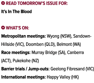 ￼ Read tomorrow's issue for: It’s In The Blood ￼ What's on: Metropolitan meetings: Wyong (NSW), Sandown Hillside (VIC...
