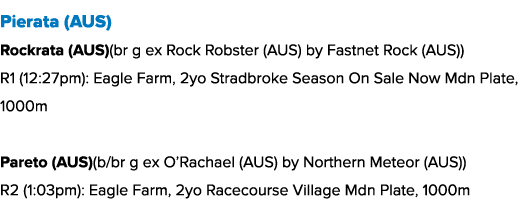 Pierata (AUS) Rockrata (AUS)(br g ex Rock Robster (AUS) by Fastnet Rock (AUS)) R1 (12:27pm): Eagle Farm, 2yo Stradbro...