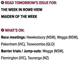 ￼ Read tomorrow's issue for: The Week In Rowe View Maiden Of The Week ￼ What's on: Race meetings: Hawkesbury (NSW), W...