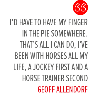 I’d have to have my finger in the pie somewhere. That’s all I can do, I’ve been with horses all my life, a jockey fir...