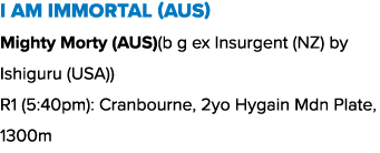 I Am Immortal (AUS) Mighty Morty (AUS)(b g ex Insurgent (NZ) by Ishiguru (USA)) R1 (5:40pm): Cranbourne, 2yo Hygain M...
