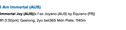 I Am Immortal (AUS) Immortal Joy (AUS)(b f ex Joyano (AUS) by Equiano (FR)) R1 (1:30pm): Geelong, 2yo bet365 Mdn Plat...
