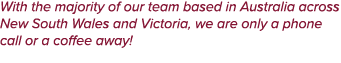 With the majority of our team based in Australia across New South Wales and Victoria, we are only a phone call or a c...