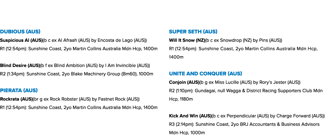  Dubious (AUS) Suspicious Al (AUS)(b c ex Al Afraah (AUS) by Encosta de Lago (AUS)) R1 (12:54pm): Sunshine Coast, 2yo...