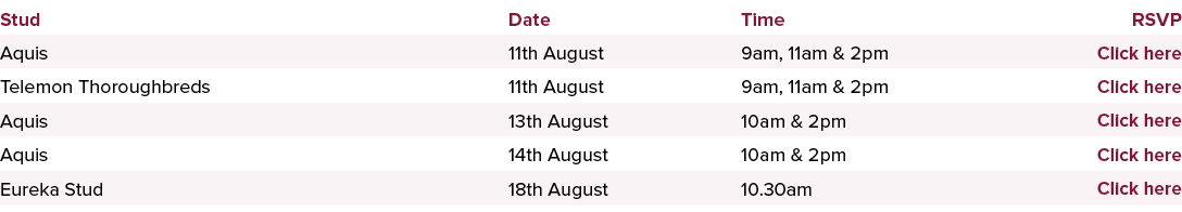 Stud,Date,Time,RSVP,Aquis,11th August,9am, 11am & 2pm ,Click here,Telemon Thoroughbreds,11th August,9am, 11am & 2pm,C...