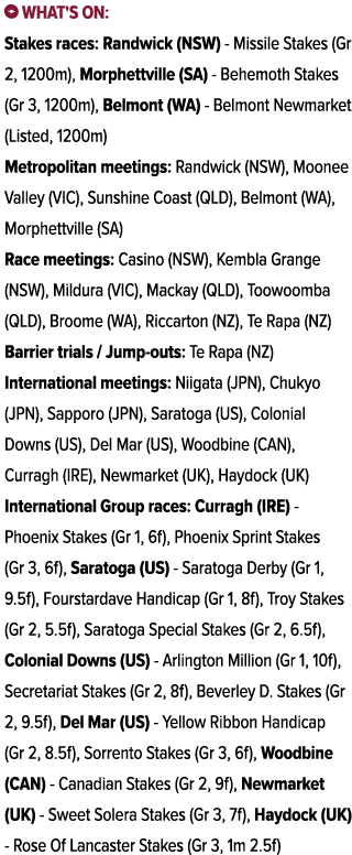 ￼ What's on: Stakes races: Randwick (NSW) Missile Stakes (Gr 2, 1200m), Morphettville (SA) Behemoth Stakes (Gr 3, 120...