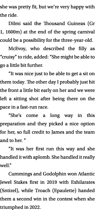 she was pretty fit, but we’re very happy with the ride. Dilmi said the Thousand Guineas (Gr 1, 1600m) at the end of t...