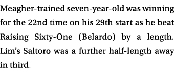 Meagher trained seven year old was winning for the 22nd time on his 29th start as he beat Raising Sixty One (Belardo)...