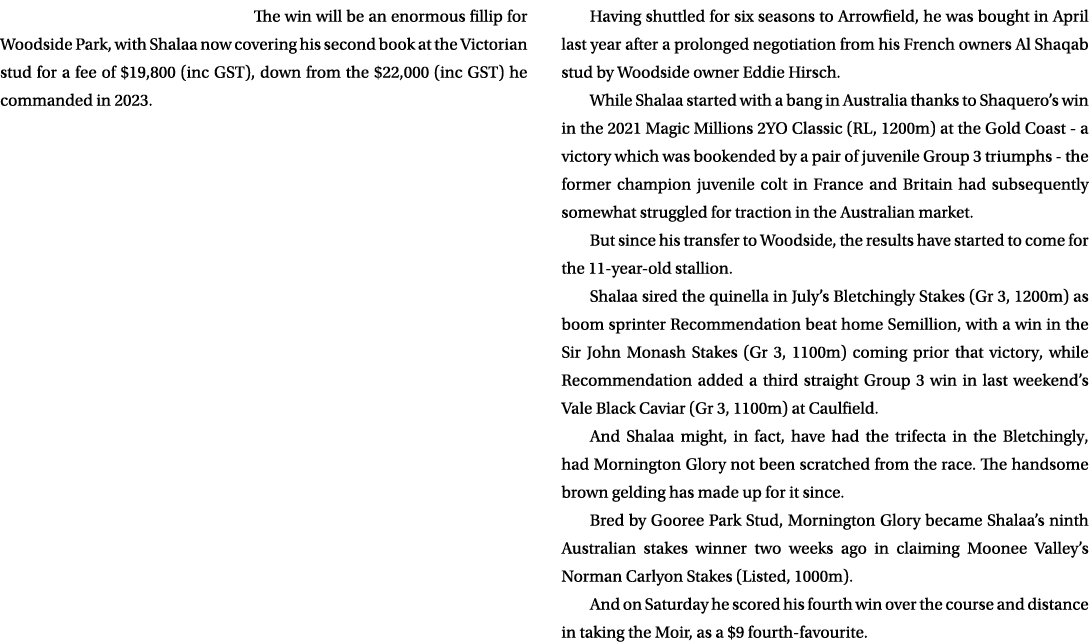 The win will be an enormous fillip for Woodside Park, with Shalaa now covering his second book at the Victorian stud ...