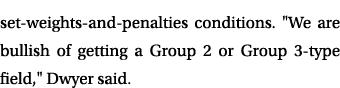set weights and penalties conditions. \“We are bullish of getting a Group 2 or Group 3 type field,\" Dwyer said. 
