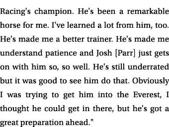 Racing's champion. He's been a remarkable horse for me. I've learned a lot from him, too. He's made me a better train...