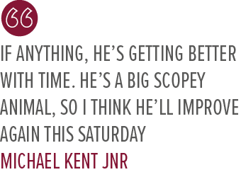 If anything, he’s getting better with time. He’s a big scopey animal, so I think he’ll improve again this Saturday Mi...