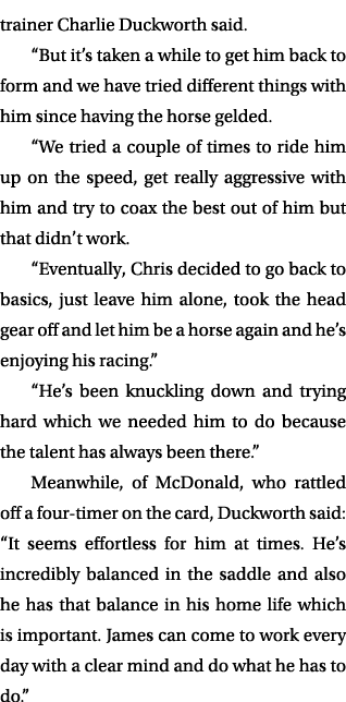 trainer Charlie Duckworth said. “But it’s taken a while to get him back to form and we have tried different things wi...
