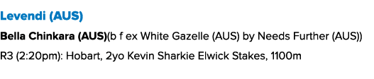 Levendi (AUS) Bella Chinkara (AUS)(b f ex White Gazelle (AUS) by Needs Further (AUS)) R3 (2:20pm): Hobart, 2yo Kevin ...