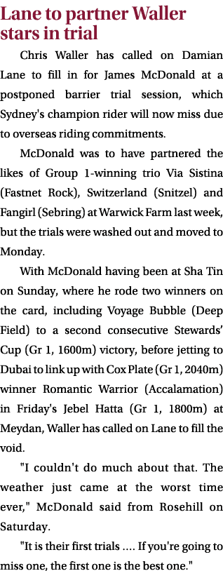 Lane to partner Waller stars in trial Chris Waller has called on Damian Lane to fill in for James McDonald at a postp...