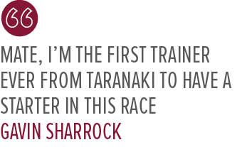 Mate, I’m the first trainer ever from Taranaki to have a starter in this race Gavin Sharroc
