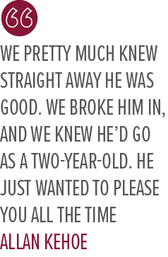 We pretty much knew straight away he was good. We broke him in, and we knew he’d go as a two year old. He just wanted...