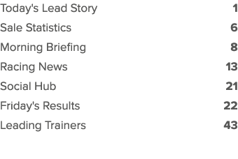 Today's Lead Story 1 Sale Statistics 6 Morning Briefing 8 Racing News 13 Social Hub 21 Friday's Results 22 Leading Tr...