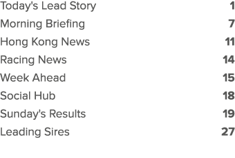 Today's Lead Story 1 Morning Briefing 7 Hong Kong News 11 Racing News 14 Week Ahead 15 Social Hub 18 Sunday's Results...