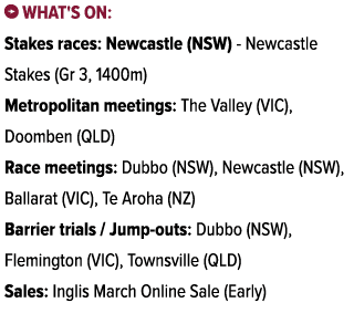 ￼ What's on: Stakes races: Newcastle (NSW) Newcastle Stakes (Gr 3, 1400m) Metropolitan meetings: The Valley (VIC), Do...