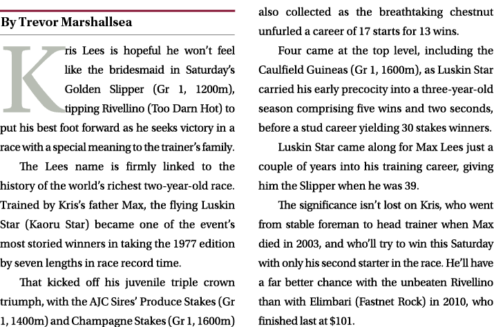 ￼ Kris Lees is hopeful he won’t feel like the bridesmaid in Saturday’s Golden Slipper (Gr 1, 1200m), tipping Rivellin...