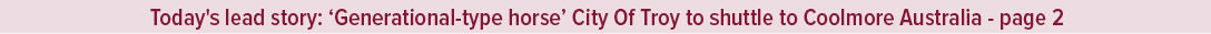Today's lead story: ‘Generational type horse’ City Of Troy to shuttle to Coolmore Australia page 