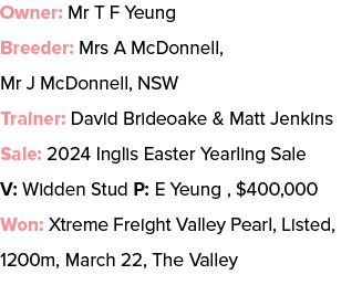 Owner: Mr T F Yeung Breeder: Mrs A McDonnell, Mr J McDonnell, NSW Trainer: David Brideoake & Matt Jenkins Sale: 2024 ...