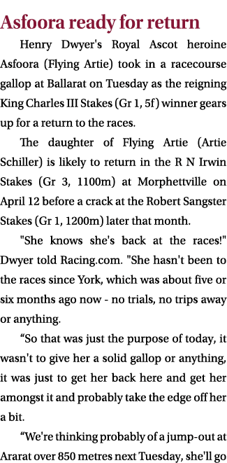 Asfoora ready for return Henry Dwyer's Royal Ascot heroine Asfoora (Flying Artie) took in a racecourse gallop at Ball...