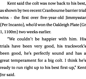 Kent said the colt was now back to his best, as shown by two recent Cranbourne barrier trial wins the first over five...