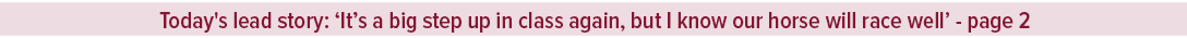 Today's lead story: ‘It’s a big step up in class again, but I know our horse will race well’ page 