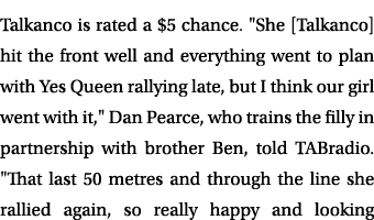 Talkanco is rated a $5 chance. \“She [Talkanco] hit the front well and everything went to plan with Yes Queen rallyin...