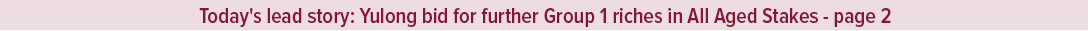 Today's lead story: Yulong bid for further Group 1 riches in All Aged Stakes page 