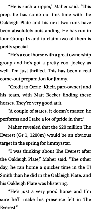 “He is such a ripper,” Maher said. “This prep, he has come out this time with the Oakleigh Plate and his next two run...