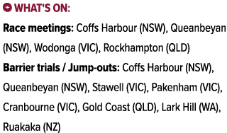 ￼ What's on: Race meetings: Coffs Harbour (NSW), Queanbeyan (NSW), Wodonga (VIC), Rockhampton (QLD) Barrier trials / ...