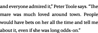 and everyone admired it,” Peter Toole says. “The mare was much loved around town. People would have bets on her all t...
