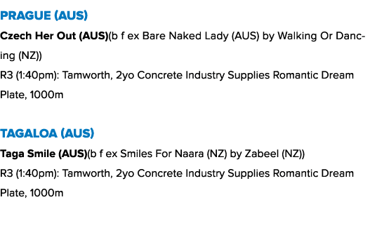 Prague (AUS) Czech Her Out (AUS)(b f ex Bare Naked Lady (AUS) by Walking Or Dancing (NZ)) R3 (1:40pm): Tamworth, 2yo ...