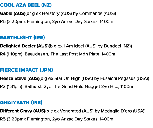 Cool Aza Beel (NZ) Gable (AUS)(br g ex Herstory (AUS) by Commands (AUS)) R5 (3:20pm): Flemington, 2yo Anzac Day Stake...