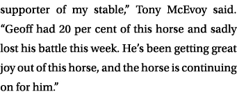 supporter of my stable,” Tony McEvoy said. “Geoff had 20 per cent of this horse and sadly lost his battle this week. ...