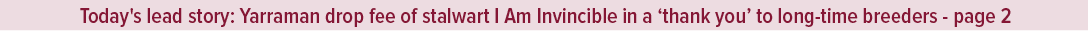 Today's lead story: Yarraman drop fee of stalwart I Am Invincible in a ‘thank you’ to long time breeders page 