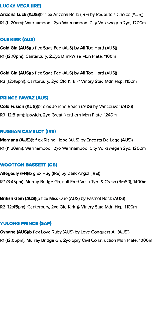 Lucky Vega (IRE) Arizona Luck (AUS)(br f ex Arizona Belle (IRE) by Redoute’s Choice (AUS)) R1 (11:20am): Warrnambool,...